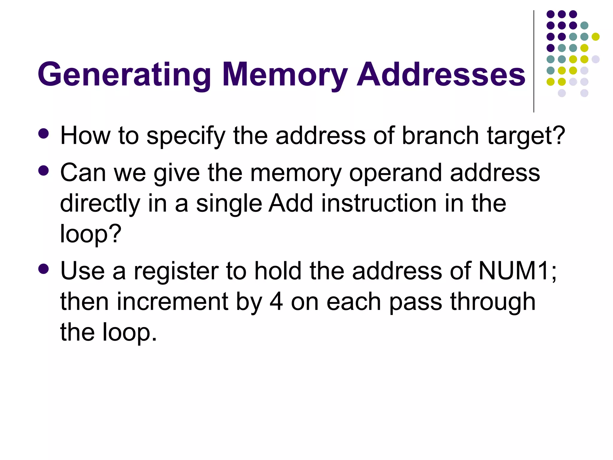 Generating Memory Addresses
   How to specify the address of branch target?
   Can we give the memory operand address
    directly in a single Add instruction in the
    loop?
   Use a register to hold the address of NUM1;
    then increment by 4 on each pass through
    the loop.
 