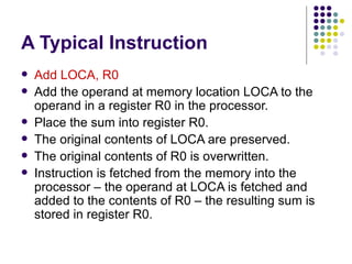 A Typical Instruction
   Add LOCA, R0
   Add the operand at memory location LOCA to the
    operand in a register R0 in the processor.
   Place the sum into register R0.
   The original contents of LOCA are preserved.
   The original contents of R0 is overwritten.
   Instruction is fetched from the memory into the
    processor – the operand at LOCA is fetched and
    added to the contents of R0 – the resulting sum is
    stored in register R0.
 