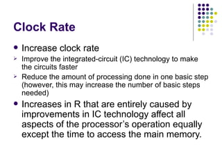 Clock Rate
   Increase clock rate
   Improve the integrated-circuit (IC) technology to make
    the circuits faster
   Reduce the amount of processing done in one basic step
    (however, this may increase the number of basic steps
    needed)
   Increases in R that are entirely caused by
    improvements in IC technology affect all
    aspects of the processor’s operation equally
    except the time to access the main memory.
 