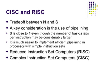 CISC and RISC
   Tradeoff between N and S
   A key consideration is the use of pipelining
   S is close to 1 even though the number of basic steps
    per instruction may be considerably larger
   It is much easier to implement efficient pipelining in
    processor with simple instruction sets
   Reduced Instruction Set Computers (RISC)
   Complex Instruction Set Computers (CISC)
 