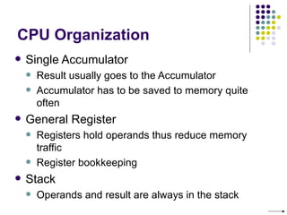 CPU Organization
   Single Accumulator
       Result usually goes to the Accumulator
       Accumulator has to be saved to memory quite
        often
   General Register
       Registers hold operands thus reduce memory
        traffic
       Register bookkeeping
   Stack
       Operands and result are always in the stack
 