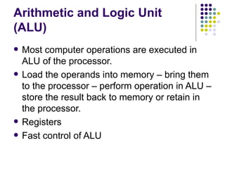 Arithmetic and Logic Unit
(ALU)
   Most computer operations are executed in
    ALU of the processor.
   Load the operands into memory – bring them
    to the processor – perform operation in ALU –
    store the result back to memory or retain in
    the processor.
   Registers
   Fast control of ALU
 