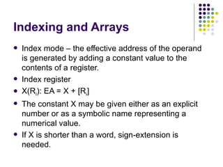 Indexing and Arrays
   Index mode – the effective address of the operand
    is generated by adding a constant value to the
    contents of a register.
   Index register
   X(Ri): EA = X + [Ri]
   The constant X may be given either as an explicit
    number or as a symbolic name representing a
    numerical value.
   If X is shorter than a word, sign-extension is
    needed.
 