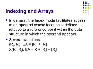 Indexing and Arrays
   In general, the Index mode facilitates access
    to an operand whose location is defined
    relative to a reference point within the data
    structure in which the operand appears.
   Several variations:
    (Ri, Rj): EA = [Ri] + [Rj]
    X(Ri, Rj): EA = X + [Ri] + [Rj]
 