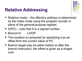Relative Addressing
   Relative mode – the effective address is determined
    by the Index mode using the program counter in
    place of the general-purpose register.
   X(PC) – note that X is a signed number
   Branch>0        LOOP
   This location is computed by specifying it as an
    offset from the current value of PC.
   Branch target may be either before or after the
    branch instruction, the offset is given as a singed
    num.
 