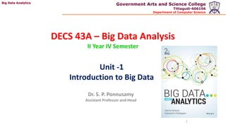 Big Data Analytics
Government Arts and Science College
Tittagudi-606106
Department of Computer Science
DECS 43A – Big Data Analysis
II Year IV Semester
Dr. S. P. Ponnusamy
Assistant Professor and Head
1
Unit -1
Introduction to Big Data
 