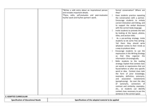 *Writes a wiki entry about an inspirational person
and includes important details.
*Plans, edits, self-evaluates and peer-evaluates
his/her work and his/her partner’s work.
formal conversation? Where are
they?
 Have students practice repeating
the conversation with a partner.
Encourage students to imitate
correct intonation and linking, and
to support the verbal discourse
with the correct body language.
 Invite students to preview the text
by looking at the layout, photos,
titles, and section titles.
 As a pre-writing strategy, invite
students to do some free writing.
Tell them they should write
whatever comes to their minds as
a way to produce ideas
 Encourage students to use the
expressions in the Writing Strategy
so that they organize the
information chronologically.
 Refer students to the reading
strategy: Explain that context clues
are words or expressions that are
found before or after one specific
word or idea. Context clues take
the form of prior knowledge,
examples, definition, antonyms,
and association restatements
(paraphrasing). Go over the idea
of synonyms, connectors of
contrast and similarity, examples,
etc., so students can identify
context clues necessary to put the
sentence in the correct space.
3. ADAPTED CURRICULUM
Specification of Educational Needs Specifications of the adapted material to be applied
 