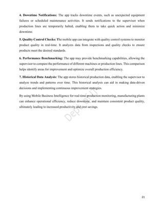21
4. Downtime Notifications: The app tracks downtime events, such as unexpected equipment
failures or scheduled maintenance activities. It sends notifications to the supervisor when
production lines are temporarily halted, enabling them to take quick action and minimize
downtime.
5. Quality Control Checks: The mobile app can integrate with quality control systems to monitor
product quality in real-time. It analyzes data from inspections and quality checks to ensure
products meet the desired standards.
6. Performance Benchmarking: The app may provide benchmarking capabilities, allowing the
supervisor to compare the performance of different machines or production lines. This comparison
helps identify areas for improvement and optimize overall production efficiency.
7. Historical Data Analysis: The app stores historical production data, enabling the supervisor to
analyze trends and patterns over time. This historical analysis can aid in making data-driven
decisions and implementing continuous improvement strategies.
By using Mobile Business Intelligence for real-time production monitoring, manufacturing plants
can enhance operational efficiency, reduce downtime, and maintain consistent product quality,
ultimately leading to increased productivity and cost savings.
 