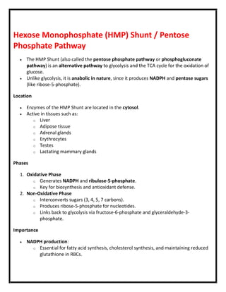Hexose Monophosphate (HMP) Shunt / Pentose
Phosphate Pathway
 The HMP Shunt (also called the pentose phosphate pathway or phosphogluconate
pathway) is an alternative pathway to glycolysis and the TCA cycle for the oxidation of
glucose.
 Unlike glycolysis, it is anabolic in nature, since it produces NADPH and pentose sugars
(like ribose-5-phosphate).
Location
 Enzymes of the HMP Shunt are located in the cytosol.
 Active in tissues such as:
o Liver
o Adipose tissue
o Adrenal glands
o Erythrocytes
o Testes
o Lactating mammary glands
Phases
1. Oxidative Phase
o Generates NADPH and ribulose-5-phosphate.
o Key for biosynthesis and antioxidant defense.
2. Non-Oxidative Phase
o Interconverts sugars (3, 4, 5, 7 carbons).
o Produces ribose-5-phosphate for nucleotides.
o Links back to glycolysis via fructose-6-phosphate and glyceraldehyde-3-
phosphate.
Importance
 NADPH production:
o Essential for fatty acid synthesis, cholesterol synthesis, and maintaining reduced
glutathione in RBCs.
 