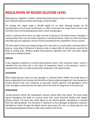 REGULATION OF BLOOD GLUCOSE LEVEL
Blood glucose regulation involves maintaining blood glucose levels at constant levels in the
face of dynamic glucose intake and energy use by the body.
On average this target range is 60-100 mg/dL for an adult although people can be
asymptomatic at much more varied levels. In order to maintain this range there are two main
hormones that control blood glucose levels: insulin and glucagon.
Insulin is released when there are high amounts of glucose in the blood stream. Glucagon is
released when there are low levels of glucose in the blood stream. There are other hormones
that effect glucose regulation and are mainly controlled by the sympathetic nervous system.
The brain doesn’t have any energy storage of its own and as a result needs a constant flow of
glucose, using about 120 grams of glucose daily or about 60% of total glucose used by the
body at resting state. Without proper blood glucose regulation the brain and other organs
could starve leading to death.
INSULIN
A key regulatory pathway to control blood glucose levels is the hormone insulin. Insulin is
released from the beta cells in the islets of Langerhans found in the pancreas. Insulin is
released when there is a high concentration of glucose in the blood stream.
GLUCAGON
When blood glucose levels are low, glucagon is released which inhibits the break down of
glucose (glycolysis) and activates the formation of glucose (gluconeogenesis). Gluconeogenesis
creates glucose from such molecules as pyruvate, lactate, glycerol, and glucogenic amino
acids. Glucagon is released from the alpha cells of the islets of Langerhans in the pancreas.
EPINEPHRINE
During extreme stimuli the sympathetic nervous system kicks into action. The brain sends
signals throughout the body to increase heart rate, cause bronchial dilation and hepatic
glucose release. The brain also sends signals to the adrenal glands. Epinephrine is released
from the adrenal glands. This hormone is important to the prolonged sympathetic response.
Epinephrine travels through the blood stream and causes the liver to release glucose thus
increasing blood glucose levels in order to be ready for the threat.
 
