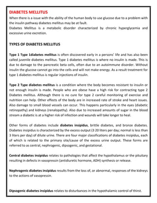 DIABETES MELLITUS
When there is a issue with the ability of the human body to use glucose due to a problem with
the insulin pathway diabetes mellitus may be at fault.
Diabetes Mellitus is a metabolic disorder characterized by chronic hyperglycemia and
excessive urine excretion.
TYPES OF DIABETES MELLITUS
Type 1 Type 1diabetes mellitus is often discovered early in a persons’ life and has also been
called juvenile diabetes mellitus. Type 1 diabetes mellitus is where no insulin is made. This is
due to damage to the pancreatic beta cells, often due to an autoimmune disorder. Without
insulin the glucose cannot go into the cells and will not make energy. As a result treatment for
type 1 diabetes mellitus is regular injections of insulin.
Type 2 Type diabetes mellitus is a condition where the body becomes resistant to insulin or
not enough insulin is made. People who are obese have a high risk for contracting type 2
Diabetes mellitus. Although there is no cure for type 2 careful monitoring of exercise and
nutrition can help. Other effects of the body are in increased rate of stroke and heart issues.
Also damage to small blood vessels can occur. This happens particularly in the eyes (diabetic
retinopathy) and kidneys (renalopathy). Also due to increased amounts of sugar in the blood
stream a diabetic is at a higher risk of infection and wounds will take longer to heal.
Other forms of diabetes include diabetes insipidus, brittle diabetes, and bronze diabetes.
Diabetes insipidus is characterized by the excess output (3 20 liters per day; normal is less than
3 liters per day) of dilute urine. There are four major classifications of diabetes insipidus, each
of which is related to the primary site/cause of the excess urine output. These forms are
referred to as central, nephrogenic, dipsogenic, and gestational.
Central diabetes insipidus relates to pathologies that affect the hypothalamus or the pituitary
resulting in defects in vasopressin (antidiuretic hormone, ADH) synthesis or release.
Nephrogenic diabetes insipidus results from the loss of, or abnormal, responses of the kidneys
to the actions of vasopressin.
Dipsogenic diabetes insipidus relates to disturbances in the hypothalamic control of thirst.
 