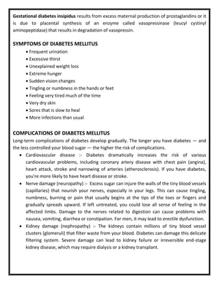 Gestational diabetes insipidus results from excess maternal production of prostaglandins or it
is due to placental synthesis of an enzyme called vasopressinase (leucyl cystinyl
aminopeptidase) that results in degradation of vasopressin.
SYMPTOMS OF DIABETES MELLITUS
 Frequent urination
 Excessive thirst
 Unexplained weight loss
 Extreme hunger
 Sudden vision changes
 Tingling or numbness in the hands or feet
 Feeling very tired much of the time
 Very dry skin
 Sores that is slow to heal
 More infections than usual
COMPLICATIONS OF DIABETES MELLITUS
Long-term complications of diabetes develop gradually. The longer you have diabetes — and
the less controlled your blood sugar — the higher the risk of complications.
 Cardiovascular disease :- Diabetes dramatically increases the risk of various
cardiovascular problems, including coronary artery disease with chest pain (angina),
heart attack, stroke and narrowing of arteries (atherosclerosis). If you have diabetes,
you're more likely to have heart disease or stroke.
 Nerve damage (neuropathy) :- Excess sugar can injure the walls of the tiny blood vessels
(capillaries) that nourish your nerves, especially in your legs. This can cause tingling,
numbness, burning or pain that usually begins at the tips of the toes or fingers and
gradually spreads upward. If left untreated, you could lose all sense of feeling in the
affected limbs. Damage to the nerves related to digestion can cause problems with
nausea, vomiting, diarrhea or constipation. For men, it may lead to erectile dysfunction.
 Kidney damage (nephropathy) :- The kidneys contain millions of tiny blood vessel
clusters (glomeruli) that filter waste from your blood. Diabetes can damage this delicate
filtering system. Severe damage can lead to kidney failure or irreversible end-stage
kidney disease, which may require dialysis or a kidney transplant.
 