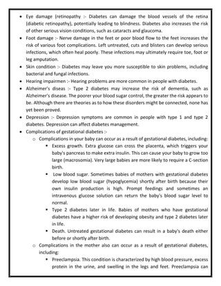  Eye damage (retinopathy :- Diabetes can damage the blood vessels of the retina
(diabetic retinopathy), potentially leading to blindness. Diabetes also increases the risk
of other serious vision conditions, such as cataracts and glaucoma.
 Foot damage :- Nerve damage in the feet or poor blood flow to the feet increases the
risk of various foot complications. Left untreated, cuts and blisters can develop serious
infections, which often heal poorly. These infections may ultimately require toe, foot or
leg amputation.
 Skin condition :- Diabetes may leave you more susceptible to skin problems, including
bacterial and fungal infections.
 Hearing impairmen :- Hearing problems are more common in people with diabetes.
 Alzheimer's diseas :- Type 2 diabetes may increase the risk of dementia, such as
Alzheimer's disease. The poorer your blood sugar control, the greater the risk appears to
be. Although there are theories as to how these disorders might be connected, none has
yet been proved.
 Depression :- Depression symptoms are common in people with type 1 and type 2
diabetes. Depression can affect diabetes management.
 Complications of gestational diabetes :-
o Complications in your baby can occur as a result of gestational diabetes, including:
 Excess growth. Extra glucose can cross the placenta, which triggers your
baby's pancreas to make extra insulin. This can cause your baby to grow too
large (macrosomia). Very large babies are more likely to require a C-section
birth.
 Low blood sugar. Sometimes babies of mothers with gestational diabetes
develop low blood sugar (hypoglycemia) shortly after birth because their
own insulin production is high. Prompt feedings and sometimes an
intravenous glucose solution can return the baby's blood sugar level to
normal.
 Type 2 diabetes later in life. Babies of mothers who have gestational
diabetes have a higher risk of developing obesity and type 2 diabetes later
in life.
 Death. Untreated gestational diabetes can result in a baby's death either
before or shortly after birth.
o Complications in the mother also can occur as a result of gestational diabetes,
including:
 Preeclampsia. This condition is characterized by high blood pressure, excess
protein in the urine, and swelling in the legs and feet. Preeclampsia can
 