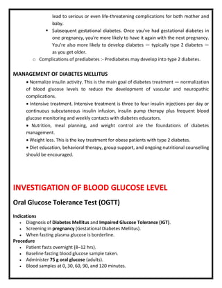 lead to serious or even life-threatening complications for both mother and
baby.
 Subsequent gestational diabetes. Once you've had gestational diabetes in
one pregnancy, you're more likely to have it again with the next pregnancy.
You're also more likely to develop diabetes — typically type 2 diabetes —
as you get older.
o Complications of prediabetes :- Prediabetes may develop into type 2 diabetes.
MANAGEMENT OF DIABETES MELLITUS
 Normalize insulin activity. This is the main goal of diabetes treatment — normalization
of blood glucose levels to reduce the development of vascular and neuropathic
complications.
 Intensive treatment. Intensive treatment is three to four insulin injections per day or
continuous subcutaneous insulin infusion, insulin pump therapy plus frequent blood
glucose monitoring and weekly contacts with diabetes educators.
 Nutrition, meal planning, and weight control are the foundations of diabetes
management.
 Weight loss. This is the key treatment for obese patients with type 2 diabetes.
 Diet education, behavioral therapy, group support, and ongoing nutritional counselling
should be encouraged.
INVESTIGATION OF BLOOD GLUCOSE LEVEL
Oral Glucose Tolerance Test (OGTT)
Indications
 Diagnosis of Diabetes Mellitus and Impaired Glucose Tolerance (IGT).
 Screening in pregnancy (Gestational Diabetes Mellitus).
 When fasting plasma glucose is borderline.
Procedure
 Patient fasts overnight (8–12 hrs).
 Baseline fasting blood glucose sample taken.
 Administer 75 g oral glucose (adults).
 Blood samples at 0, 30, 60, 90, and 120 minutes.
 
