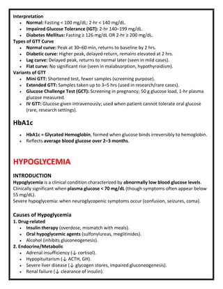Interpretation
 Normal: Fasting < 100 mg/dL; 2-hr < 140 mg/dL.
 Impaired Glucose Tolerance (IGT): 2-hr 140–199 mg/dL.
 Diabetes Mellitus: Fasting ≥ 126 mg/dL OR 2-hr ≥ 200 mg/dL.
Types of GTT Curve
 Normal curve: Peak at 30–60 min, returns to baseline by 2 hrs.
 Diabetic curve: Higher peak, delayed return, remains elevated at 2 hrs.
 Lag curve: Delayed peak, returns to normal later (seen in mild cases).
 Flat curve: No significant rise (seen in malabsorption, hypothyroidism).
Variants of GTT
 Mini GTT: Shortened test, fewer samples (screening purpose).
 Extended GTT: Samples taken up to 3–5 hrs (used in research/rare cases).
 Glucose Challenge Test (GCT): Screening in pregnancy; 50 g glucose load, 1-hr plasma
glucose measured.
 IV GTT: Glucose given intravenously; used when patient cannot tolerate oral glucose
(rare, research settings).
HbA1c
 HbA1c = Glycated Hemoglobin, formed when glucose binds irreversibly to hemoglobin.
 Reflects average blood glucose over 2–3 months.
HYPOGLYCEMIA
INTRODUCTION
Hypoglycemia is a clinical condition characterized by abnormally low blood glucose levels.
Clinically significant when plasma glucose < 70 mg/dL (though symptoms often appear below
55 mg/dL).
Severe hypoglycemia: when neuroglycopenic symptoms occur (confusion, seizures, coma).
Causes of Hypoglycemia
1. Drug-related
 Insulin therapy (overdose, mismatch with meals).
 Oral hypoglycemic agents (sulfonylureas, meglitinides).
 Alcohol (inhibits gluconeogenesis).
2. Endocrine/Metabolic
 Adrenal insufficiency (↓ cortisol).
 Hypopituitarism (↓ ACTH, GH).
 Severe liver disease (↓ glycogen stores, impaired gluconeogenesis).
 Renal failure (↓ clearance of insulin).
 