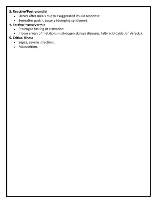 3. Reactive/Post-prandial
 Occurs after meals due to exaggerated insulin response.
 Seen after gastric surgery (dumping syndrome).
4. Fasting Hypoglycemia
 Prolonged fasting or starvation.
 Inborn errors of metabolism (glycogen storage diseases, fatty acid oxidation defects).
5. Critical Illness
 Sepsis, severe infections.
 Malnutrition.
 