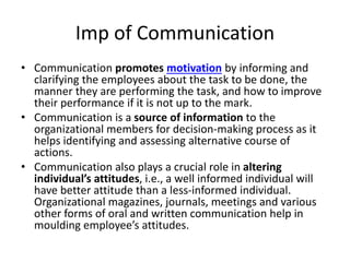 Imp of Communication
• Communication promotes motivation by informing and
clarifying the employees about the task to be done, the
manner they are performing the task, and how to improve
their performance if it is not up to the mark.
• Communication is a source of information to the
organizational members for decision-making process as it
helps identifying and assessing alternative course of
actions.
• Communication also plays a crucial role in altering
individual’s attitudes, i.e., a well informed individual will
have better attitude than a less-informed individual.
Organizational magazines, journals, meetings and various
other forms of oral and written communication help in
moulding employee’s attitudes.
 