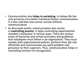 • Communication also helps in socializing. In todays life the
only presence of another individual fosters communication.
It is also said that one cannot survive without
communication.
• As discussed earlier, communication also assists
in controlling process. It helps controlling organizational
member’s behaviour in various ways. There are various
levels of hierarchy and certain principles and guidelines
that employees must follow in an organization. They must
comply with organizational policies, perform their job role
efficiently and communicate any work problem and
grievance to their superiors. Thus, communication helps in
controlling function of management.
 