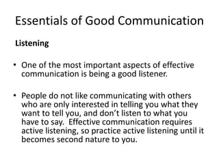 Essentials of Good Communication
Listening
• One of the most important aspects of effective
communication is being a good listener.
• People do not like communicating with others
who are only interested in telling you what they
want to tell you, and don’t listen to what you
have to say. Effective communication requires
active listening, so practice active listening until it
becomes second nature to you.
 