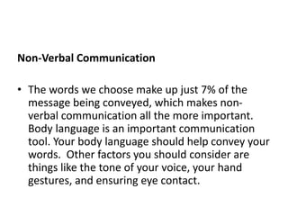 Non-Verbal Communication
• The words we choose make up just 7% of the
message being conveyed, which makes non-
verbal communication all the more important.
Body language is an important communication
tool. Your body language should help convey your
words. Other factors you should consider are
things like the tone of your voice, your hand
gestures, and ensuring eye contact.
 