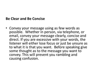 Be Clear and Be Concise
• Convey your message using as few words as
possible. Whether in person, via telephone, or
email, convey your message clearly, concise and
direct. If you are excessive with your words, the
listener will either lose focus or just be unsure as
to what it is that you want. Before speaking give
some thought as to the message you want to
convey. This will prevent you rambling and
causing confusion.
 