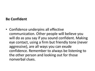 Be Confident
• Confidence underpins all effective
communication. Other people will believe you
will do as you say if you sound confident. Making
eye contact, using a firm but friendly tone (never
aggressive), are all ways you can exude
confidence. Remember to always be listening to
the other person and looking out for those
nonverbal clues.
 