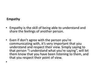 Empathy
• Empathy is the skill of being able to understand and
share the feelings of another person.
• Even if don’t agree with the person you’re
communicating with, it’s very important that you
understand and respect their view. Simply saying to
that person “I understand what you’re saying”, will let
them know that you have been listening to them, and
that you respect their point of view.
•
 