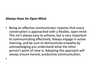 Always Have An Open Mind
• Being an effective communicator requires that every
conversation is approached with a flexible, open mind.
This isn’t always easy to achieve, but is very important
to communicating effectively. Always engage in active
listening, and be sure to demonstrate empathy by
acknowledging you understand what the other
person’s point of view is. Adopting this approach will
always ensure honest, productive communication.
•
 