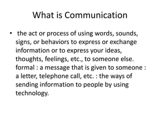 What is Communication
• the act or process of using words, sounds,
signs, or behaviors to express or exchange
information or to express your ideas,
thoughts, feelings, etc., to someone else.
formal : a message that is given to someone :
a letter, telephone call, etc. : the ways of
sending information to people by using
technology.
 