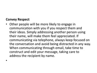 Convey Respect
• Other people will be more likely to engage in
communication with you if you respect them and
their ideas. Simply addressing another person using
their name, will make them feel appreciated. If
communicating via telephone, always keep focused on
the conversation and avoid being distracted in any way.
When communicating through email, take time to
construct and edit your message, taking care to
address the recipient by name.
•
 
