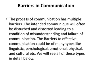 Barriers in Communication
• The process of communication has multiple
barriers. The intended communique will often
be disturbed and distorted leading to a
condition of misunderstanding and failure of
communication. The Barriers to effective
communication could be of many types like
linguistic, psychological, emotional, physical,
and cultural etc. We will see all of these types
in detail below.
 