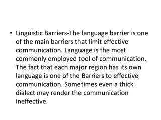 • Linguistic Barriers-The language barrier is one
of the main barriers that limit effective
communication. Language is the most
commonly employed tool of communication.
The fact that each major region has its own
language is one of the Barriers to effective
communication. Sometimes even a thick
dialect may render the communication
ineffective.
 