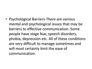 • Psychological Barriers-There are various
mental and psychological issues that may be
barriers to effective communication. Some
people have stage fear, speech disorders,
phobia, depression etc. All of these conditions
are very difficult to manage sometimes and
will most certainly limit the ease of
communication.
 