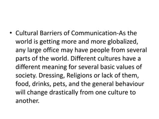 • Cultural Barriers of Communication-As the
world is getting more and more globalized,
any large office may have people from several
parts of the world. Different cultures have a
different meaning for several basic values of
society. Dressing, Religions or lack of them,
food, drinks, pets, and the general behaviour
will change drastically from one culture to
another.
 