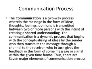 Communication Process
• The Communication is a two-way process
wherein the message in the form of ideas,
thoughts, feelings, opinions is transmitted
between two or more persons with the intent of
creating a shared understanding. The
communication is a dynamic process that begins
with the conceptualizing of ideas by the sender
who then transmits the message through a
channel to the receiver, who in turn gives the
feedback in the form of some message or signal
within the given time frame. Thus, there are
Seven major elements of communication process:
 