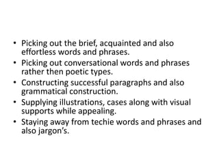 • Picking out the brief, acquainted and also
effortless words and phrases.
• Picking out conversational words and phrases
rather then poetic types.
• Constructing successful paragraphs and also
grammatical construction.
• Supplying illustrations, cases along with visual
supports while appealing.
• Staying away from techie words and phrases and
also jargon’s.
 