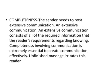 • COMPLETENESS-The sender needs to post
extensive communication. An extensive
communication. An extensive communication
consists of all of the required information that
the reader’s requirements regarding knowing.
Completeness involving communication is
extremely essential to create communication
effectively. Unfinished massage irritates this
reader.
 