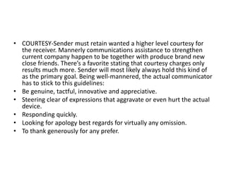 • COURTESY-Sender must retain wanted a higher level courtesy for
the receiver. Mannerly communications assistance to strengthen
current company happen to be together with produce brand new
close friends. There’s a favorite stating that courtesy charges only
results much more. Sender will most likely always hold this kind of
as the primary goal. Being well-mannered, the actual communicator
has to stick to this guidelines:
• Be genuine, tactful, innovative and appreciative.
• Steering clear of expressions that aggravate or even hurt the actual
device.
• Responding quickly.
• Looking for apology best regards for virtually any omission.
• To thank generously for any prefer.
 