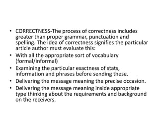 • CORRECTNESS-The process of correctness includes
greater than proper grammar, punctuation and
spelling. The idea of correctness signifies the particular
article author must evaluate this:
• With all the appropriate sort of vocabulary
(formal/informal)
• Examining the particular exactness of stats,
information and phrases before sending these.
• Delivering the message meaning the precise occasion.
• Delivering the message meaning inside appropriate
type thinking about the requirements and background
on the receivers.
 