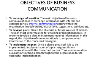 OBJECTIVES OF BUSINESS
COMMUNICATION
• To exchange information: The main objective of business
communication is to exchange information with internal and
external parties. Internal communicationoccurs within the
organization through orders, instructions, suggestions, opinions etc.
• To develop plans: Plan is the blueprint of future courses of actions.
The plan must be formulated for attaining organizational goals. In
order to develop a plan, management requires information. In this
regard, the objective of communication is to supply required
information to the concerned managers.
• To implement the plan: Once a plan is prepared, it is to be
implemented. Implementation of a plan requires timely
communication with the concerned parties. Thus, communication
aims at transmitting a plan throughout the organization for its
successful implementation.
 