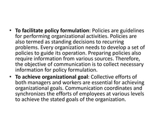 • To facilitate policy formulation: Policies are guidelines
for performing organizational activities. Policies are
also termed as standing decisions to recurring
problems. Every organization needs to develop a set of
policies to guide its operation. Preparing policies also
require information from various sources. Therefore,
the objective of communication is to collect necessary
information for policy formulation.
• To achieve organizational goal: Collective efforts of
both managers and workers are essential for achieving
organizational goals. Communication coordinates and
synchronizes the efforts of employees at various levels
to achieve the stated goals of the organization.
 