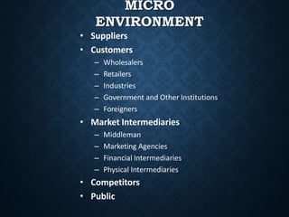 MICRO
ENVIRONMENT
• Suppliers
• Customers
– Wholesalers
– Retailers
– Industries
– Government and Other Institutions
– Foreigners
• Market Intermediaries
– Middleman
– Marketing Agencies
– Financial Intermediaries
– Physical Intermediaries
• Competitors
• Public
 