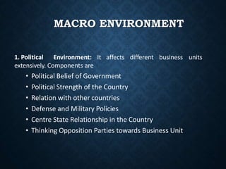 MACRO ENVIRONMENT
units
1. Political Environment: It affects different business
extensively. Components are
• Political Belief of Government
• Political Strength of the Country
• Relation with other countries
• Defense and Military Policies
• Centre State Relationship in the Country
• Thinking Opposition Parties towards Business Unit
 