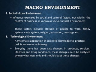 MACRO ENVIRONMENT
2. Socio-Cultural Environment
– Influence exercised by social and cultural factors, not within the
control of business, is known as Socio-Cultural Environment.
family
– These factors include: attitude of people to work,
system, caste system, religion, education, marriage etc.
3. Technological Environment
– A systematic application of scientific knowledge to practical
task is known as technology.
– Everyday there has been vast changes in products, services,
lifestyles and living conditions, these changes must be analysed
by every business unit and should adapt these changes.
 