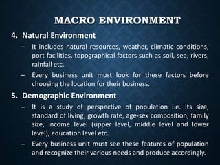 MACRO ENVIRONMENT
4. Natural Environment
– It includes natural resources, weather, climatic conditions,
port facilities, topographical factors such as soil, sea, rivers,
rainfall etc.
– Every business unit must look for these factors before
choosing the location for their business.
5. Demographic Environment
– It is a study of perspective of population i.e. its size,
standard of living, growth rate, age-sex composition, family
size, income level (upper level, middle level and lower
level), education level etc.
– Every business unit must see these features of population
and recognize their various needs and produce accordingly.
 