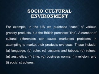 SOCIO CULTURAL
ENVIRONMENT
For example, in the US we purchase “cans” of various
grocery products, but the British purchase “tins”. A number of
cultural differences can cause marketers problems in
attempting to market their products overseas. These include:
(a) language, (b) color, (c) customs and taboos, (d) values,
(e) aesthetics, (f) time, (g) business norms, (h) religion, and
(i) social structures.
 