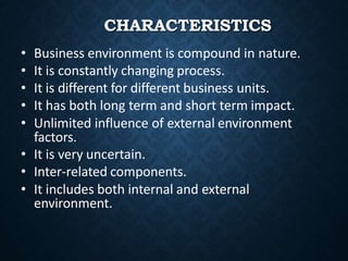 CHARACTERISTICS
• Business environment is compound in nature.
• It is constantly changing process.
• It is different for different business units.
• It has both long term and short term impact.
• Unlimited influence of external environment
factors.
• It is very uncertain.
• Inter-related components.
• It includes both internal and external
environment.
 