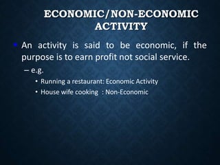 ECONOMIC/NON-ECONOMIC
ACTIVITY
 An activity is said to be economic, if the
purpose is to earn profit not social service.
– e.g.
• Running a restaurant: Economic Activity
• House wife cooking : Non-Economic
 