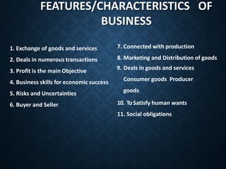 1. Exchange of goods and services
2. Deals in numerous transactions
3. Profit is the main Objective
4. Business skills for economic success
5. Risks and Uncertainties
6. Buyer and Seller
7. Connected with production
8. Marketing and Distribution of goods
9. Deals in goods and services
Consumer goods Producer
goods
10. ToSatisfy human wants
11. Social obligations
FEATURES/CHARACTERISTICS OF
BUSINESS
 