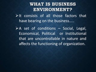 WHAT IS BUSINESS
ENVIRONMENT?
It consists of all those factors that
have bearing on the business…..
A set of conditions – Social, Legal,
Economical, Political or Institutional
that are uncontrollable in nature and
affects the functioning of organization.
 